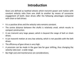 Gears are defined as toothed wheels which transmit power and motion with
constant velocity ratio from one shaft to another by means of successive
engagement of teeth. Gear drives offer the following advantages compared
with chain or belt drives:
• It is a positive drive and the velocity ratio remains constant.
• The centre distance between the shafts is relatively small, which results in
compact construction.
• It can transmit very large power, which is beyond the range of belt or chain
drives.
• It can transmit motion at very low velocity, which is not possible with the belt
drives.
• The efficiency of gear drives is very high.
• A provision can be made in the gear box for gear shifting, thus changing the
velocity ratio over a wide range.
• But High cost and maintenance are considerations.
Introduction
 