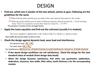 DESIGN
• Find out, which one is weaker of the two wheels, pinion or gear. Following are the
guidelines for the same
This product is known as the strength factor.
• Apply the Lewis equation and find out the unknown (usually it is module).
Face width (b) may be taken as 8m to 12m.
• Check the design against dynamic load, wear load and interference.
For dynamic load – WD ≤ We
For wear load – WD ≤ Ww
For interference- Minimum no. of teeth of pinion to avoid interference ≤ Actual no. of teeth of pinion
• If the above design conditions are not satisfactory. Check the design for the next
standard value of module (from design data book).
• When the design becomes satisfactory, find other size parameters (addendum,
dedendum, clearance, face width, fillet radius, tooth thickness ) for the corresponding
module.
 