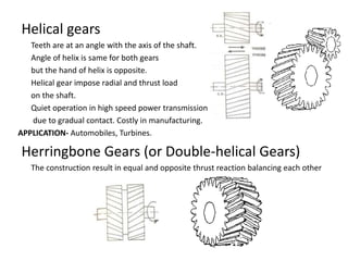 Helical gears
Teeth are at an angle with the axis of the shaft.
Angle of helix is same for both gears
but the hand of helix is opposite.
Helical gear impose radial and thrust load
on the shaft.
Quiet operation in high speed power transmission
due to gradual contact. Costly in manufacturing.
APPLICATION- Automobiles, Turbines.
Herringbone Gears (or Double-helical Gears)
The construction result in equal and opposite thrust reaction balancing each other
 