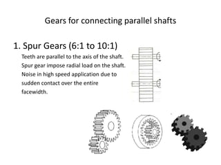 Gears for connecting parallel shafts
1. Spur Gears (6:1 to 10:1)
Teeth are parallel to the axis of the shaft.
Spur gear impose radial load on the shaft.
Noise in high speed application due to
sudden contact over the entire
facewidth.
 