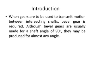 Introduction
• When gears are to be used to transmit motion
between intersecting shafts, bevel gear is
required. Although bevel gears are usually
made for a shaft angle of 90o, they may be
produced for almost any angle.
 