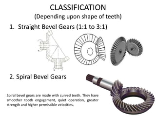 1. Straight Bevel Gears (1:1 to 3:1)
2. Spiral Bevel Gears
Spiral bevel gears are made with curved teeth. They have
smoother tooth engagement, quiet operation, greater
strength and higher permissible velocities.
CLASSIFICATION
(Depending upon shape of teeth)
 