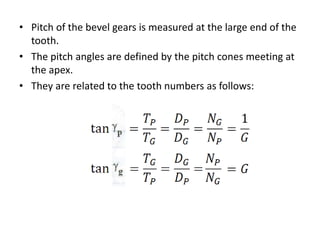 • Pitch of the bevel gears is measured at the large end of the
tooth.
• The pitch angles are defined by the pitch cones meeting at
the apex.
• They are related to the tooth numbers as follows:
 