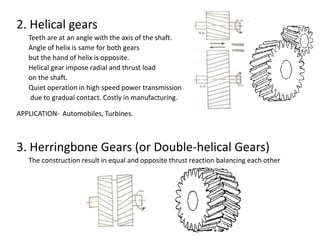 2. Helical gears
Teeth are at an angle with the axis of the shaft.
Angle of helix is same for both gears
but the hand of helix is opposite.
Helical gear impose radial and thrust load
on the shaft.
Quiet operation in high speed power transmission
due to gradual contact. Costly in manufacturing.
APPLICATION- Automobiles, Turbines.
3. Herringbone Gears (or Double-helical Gears)
The construction result in equal and opposite thrust reaction balancing each other
 