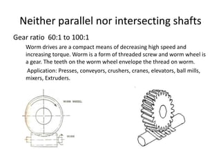 Neither parallel nor intersecting shafts
Gear ratio 60:1 to 100:1
Worm drives are a compact means of decreasing high speed and
increasing torque. Worm is a form of threaded screw and worm wheel is
a gear. The teeth on the worm wheel envelope the thread on worm.
Application: Presses, conveyors, crushers, cranes, elevators, ball mills,
mixers, Extruders.
 
