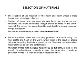 SELECTION OF MATERIALS
• The selection of the material for the worm and worm wheel is more
limited than other types of gears.
• Number of stress cycles on worm are very large than the worm gear.
Therefore the surface endurance strength should be more for the worm-
material. The core of the worm should be kept ductile to ensure maximum
energy absorption.
The worms are therefore made of case hardened steel.
• The worm wheel cannot be accurately generated in manufacturing. The
final profile and finish of the worm wheel teeth is the result of plastic
deformation during the initial stages of service. Therefore the worm wheel
material should be soft and conformable.
Phosphor-bronze with a surface hardness of 90-120 BHN, is used for the
wheel. Phosphor-bronze is costly so only the outer rim is made of
phosphor-bronze. It is then bolted to the cast iron wheel.
 