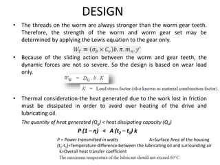 DESIGN
• The threads on the worm are always stronger than the worm gear teeth.
Therefore, the strength of the worm and worm gear set may be
determined by applying the Lewis equation to the gear only.
• Because of the sliding action between the worm and gear teeth, the
dynamic forces are not so severe. So the design is based on wear load
only.
• Thermal consideration-the heat generated due to the work lost in friction
must be dissipated in order to avoid over heating of the drive and
lubricating oil.
The quantity of heat generated (Qg) < heat dissipating capacity (Qd)
P (1 – η) < A (t2 – t1) k
P = Power transmitted in watts A=Surface Area of the housing
(t2-t1)=Temperature difference between the lubricating oil and surrounding air
k=Overall heat transfer coefficient
 