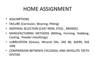 HOME ASSIGNMENT
• ASSUMPTIONS
• FAILURE (Corrosion, Wearing, Pitting)
• MATERIAL SELECTION (CAST IRON, STEEL , BRONZE)
• MANUFACTURING METHODS (Milling, Forming, Hobbing,
Casting, Powder metallurgy)
• LUBRICATION (Grease, Mineral Oils- SAE 80, SAE90, SAE
140)
• COMPARISION BETWEEN CYCLOIDAL AND INVOLUTE TEETH
SYSTEM.
 