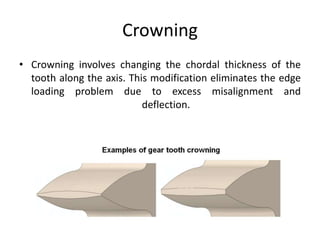 Crowning
• Crowning involves changing the chordal thickness of the
tooth along the axis. This modification eliminates the edge
loading problem due to excess misalignment and
deflection.
 