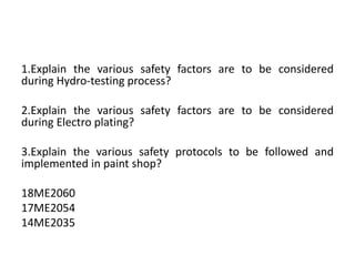 1.Explain the various safety factors are to be considered
during Hydro-testing process?
2.Explain the various safety factors are to be considered
during Electro plating?
3.Explain the various safety protocols to be followed and
implemented in paint shop?
18ME2060
17ME2054
14ME2035
 