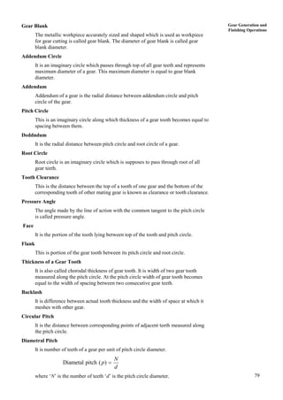 79
Gear Generation and
Finishing Operations
Gear Blank
The metallic workpiece accurately sized and shaped which is used as workpiece
for gear cutting is called gear blank. The diameter of gear blank is called gear
blank diameter.
Addendum Circle
It is an imaginary circle which passes through top of all gear teeth and represents
maximum diameter of a gear. This maximum diameter is equal to gear blank
diameter.
Addendum
Addendum of a gear is the radial distance between addendum circle and pitch
circle of the gear.
Pitch Circle
This is an imaginary circle along which thickness of a gear tooth becomes equal to
spacing between them.
Deddndum
It is the radial distance between pitch circle and root circle of a gear.
Root Circle
Root circle is an imaginary circle which is supposes to pass through root of all
gear teeth.
Tooth Clearance
This is the distance between the top of a tooth of one gear and the bottom of the
corresponding tooth of other mating gear is known as clearance or tooth clearance.
Pressure Angle
The angle made by the line of action with the common tangent to the pitch circle
is called pressure angle.
Face
It is the portion of the tooth lying between top of the tooth and pitch circle.
Flank
This is portion of the gear tooth between its pitch circle and root circle.
Thickness of a Gear Tooth
It is also called chorodal thickness of gear tooth. It is width of two gear tooth
measured along the pitch circle. At the pitch circle width of gear tooth becomes
equal to the width of spacing between two consecutive gear teeth.
Backlash
It is difference between actual tooth thickness and the width of space at which it
meshes with other gear.
Circular Pitch
It is the distance between corresponding points of adjacent teeth measured along
the pitch circle.
Diametral Pitch
It is number of teeth of a gear per unit of pitch circle diameter.
Diametal pitch ( )
N
p
d

where ‘N’ is the number of teeth ‘d’ is the pitch circle diameter.
 