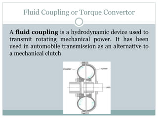 Fluid Coupling or Torque Convertor
A fluid coupling is a hydrodynamic device used to
transmit rotating mechanical power. It has been
used in automobile transmission as an alternative to
a mechanical clutch
 