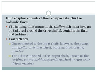 Fluid coupling consists of three components, plus the
hydraulic fluid:
 The housing, also known as the shell (which must have an
oil tight seal around the drive shafts), contains the fluid
and turbines.
 Two turbines:
 One connected to the input shaft; known as the pump
or impellor, primary wheel, input turbine, driving
member
 The other connected to the output shaft, known as the
turbine, output turbine, secondary wheel or runner or
driven member
 