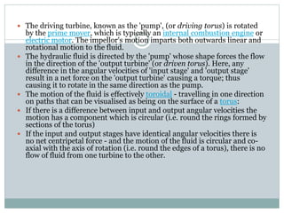  The driving turbine, known as the 'pump', (or driving torus) is rotated
by the prime mover, which is typically an internal combustion engine or
electric motor. The impellor's motion imparts both outwards linear and
rotational motion to the fluid.
 The hydraulic fluid is directed by the 'pump' whose shape forces the flow
in the direction of the 'output turbine' (or driven torus). Here, any
difference in the angular velocities of 'input stage' and 'output stage'
result in a net force on the 'output turbine' causing a torque; thus
causing it to rotate in the same direction as the pump.
 The motion of the fluid is effectively toroidal - travelling in one direction
on paths that can be visualised as being on the surface of a torus:
 If there is a difference between input and output angular velocities the
motion has a component which is circular (i.e. round the rings formed by
sections of the torus)
 If the input and output stages have identical angular velocities there is
no net centripetal force - and the motion of the fluid is circular and co-
axial with the axis of rotation (i.e. round the edges of a torus), there is no
flow of fluid from one turbine to the other.
 