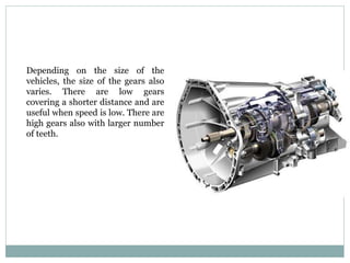 Depending on the size of the
vehicles, the size of the gears also
varies. There are low gears
covering a shorter distance and are
useful when speed is low. There are
high gears also with larger number
of teeth.
 