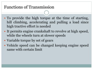 Functions of Transmission
 To provide the high torque at the time of starting,
hill climbing, accelerating and pulling a load since
high tractive effort is needed
 It permits engine crankshaft to revolve at high speed,
while the wheels turn at slower speeds
 Variable torque by set of gears
 Vehicle speed can be changed keeping engine speed
same with certain limit
 