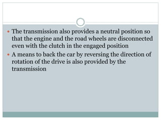  The transmission also provides a neutral position so
that the engine and the road wheels are disconnected
even with the clutch in the engaged position
 A means to back the car by reversing the direction of
rotation of the drive is also provided by the
transmission
 