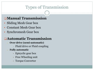 Types of Transmission
Manual Transmission
 Sliding Mesh Gear box
 Constant Mesh Gear box
 Synchromesh Gear box
Automatic Transmission
o Over drive (semi-automatic)
o Fluid drive or Fluid coupling
o Fully automatic
 Epicyclic gear box
 Free Wheeling unit
 Torque Convertor
 