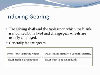 Indexing Gearing
 The driving shaft and the table upon which the blank
is mounted both fixed and change gear wheels are
usually employed.
 Generally for spur gears
No.of teeth in driving wheels No.of theads in cutter x Constant quantity.
=
No.of teeth in drivenwheels No.of teeth to be cut in blank
 