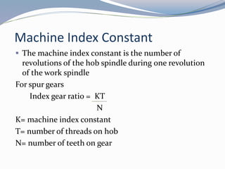 Machine Index Constant
 The machine index constant is the number of
revolutions of the hob spindle during one revolution
of the work spindle
For spur gears
Index gear ratio = KT
N
K= machine index constant
T= number of threads on hob
N= number of teeth on gear
 