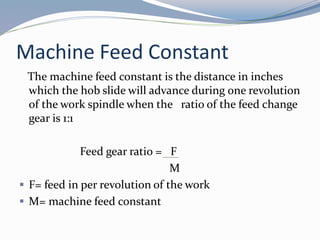 Machine Feed Constant
The machine feed constant is the distance in inches
which the hob slide will advance during one revolution
of the work spindle when the ratio of the feed change
gear is 1:1
Feed gear ratio = F
M
 F= feed in per revolution of the work
 M= machine feed constant
 
