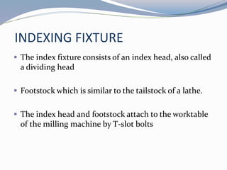 INDEXING FIXTURE
 The index fixture consists of an index head, also called
a dividing head
 Footstock which is similar to the tailstock of a lathe.
 The index head and footstock attach to the worktable
of the milling machine by T-slot bolts
 