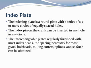 Index Plate
 The indexing plate is a round plate with a series of six
or more circles of equally spaced holes.
 The index pin on the crank can be inserted in any hole
in any circle.
 The interchangeable plates regularly furnished with
most index heads, the spacing necessary for most
gears, boltheads, milling cutters, splines, and so forth
can be obtained.
 