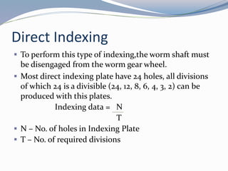 Direct Indexing
 To perform this type of indexing,the worm shaft must
be disengaged from the worm gear wheel.
 Most direct indexing plate have 24 holes, all divisions
of which 24 is a divisible (24, 12, 8, 6, 4, 3, 2) can be
produced with this plates.
Indexing data = N
T
 N – No. of holes in Indexing Plate
 T – No. of required divisions
 