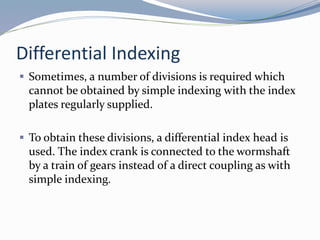 Differential Indexing
 Sometimes, a number of divisions is required which
cannot be obtained by simple indexing with the index
plates regularly supplied.
 To obtain these divisions, a differential index head is
used. The index crank is connected to the wormshaft
by a train of gears instead of a direct coupling as with
simple indexing.
 