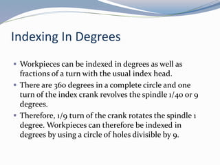 Indexing In Degrees
 Workpieces can be indexed in degrees as well as
fractions of a turn with the usual index head.
 There are 360 degrees in a complete circle and one
turn of the index crank revolves the spindle 1/40 or 9
degrees.
 Therefore, 1/9 turn of the crank rotates the spindle 1
degree. Workpieces can therefore be indexed in
degrees by using a circle of holes divisible by 9.
 