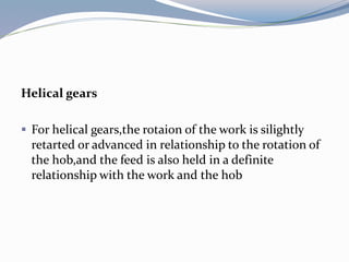 Helical gears
 For helical gears,the rotaion of the work is silightly
retarted or advanced in relationship to the rotation of
the hob,and the feed is also held in a definite
relationship with the work and the hob
 