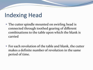 Indexing Head
 The cutter spindle mounted on swirling head is
connected through toothed gearing of different
combinations to the table upon which the blank is
carried
 For each revolution of the table and blank, the cutter
makes a definite number of revolution in the same
period of time.
 