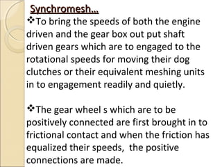 Synchromesh…
To bring the speeds of both the engine
driven and the gear box out put shaft
driven gears which are to engaged to the
rotational speeds for moving their dog
clutches or their equivalent meshing units
in to engagement readily and quietly.

The gear wheel s which are to be
positively connected are first brought in to
frictional contact and when the friction has
equalized their speeds, the positive
connections are made.
 