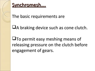 Synchromesh….

The basic requirements are

A braking device such as cone clutch.

To permit easy meshing means of
releasing pressure on the clutch before
engagement of gears.
 