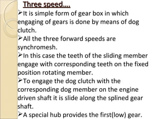 Three speed….
It is simple form of gear box in which
engaging of gears is done by means of dog
clutch.
All the three forward speeds are
synchromesh.
In this case the teeth of the sliding member
engage with corresponding teeth on the fixed
position rotating member.
To engage the dog clutch with the
corresponding dog member on the engine
driven shaft it is slide along the splined gear
shaft.
A special hub provides the first(low) gear.
 