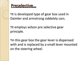 Preselective…
•It is developed type of gear box used in
Daimler and armstrong siddelely cars.

•It employs wilson pre selective gear
principle.

•In this gear box the gear lever is dispensed
with and is replaced by a small lever mounted
on the steering wheel.
 