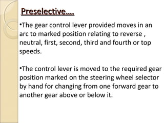 Preselective….
•The gear control lever provided moves in an
arc to marked position relating to reverse ,
neutral, first, second, third and fourth or top
speeds.

•The control lever is moved to the required gear
position marked on the steering wheel selector
by hand for changing from one forward gear to
another gear above or below it.
 