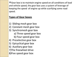Gear box is to maintain engine speed on all conditions of load
and vehicle speed, the gear box uses a system of leverage of
keeping the speed of engine up while scarifying some road
speed.

Types of Gear boxes

1) Sliding mesh gear box
2) Constant mesh gear box
3) Synchromesh gear box
     a) Three speed gear box
     b) Four speed gear box
4) Preselective gear box
5) Epicyclical gear box
6) Auxiliary gear box
7)The freewheel drive
8)Five speed gear box
 