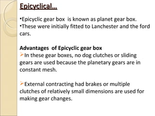 Epicyclical…
•Epicyclic gear box is known as planet gear box.
•These were initially fitted to Lanchester and the ford
cars.

Advantages of Epicyclic gear box
In these gear boxes, no dog clutches or sliding
gears are used because the planetary gears are in
constant mesh.

External contracting had brakes or multiple
clutches of relatively small dimensions are used for
making gear changes.
 