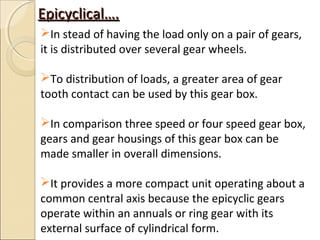 Epicyclical….
In stead of having the load only on a pair of gears,
it is distributed over several gear wheels.

To distribution of loads, a greater area of gear
tooth contact can be used by this gear box.

In comparison three speed or four speed gear box,
gears and gear housings of this gear box can be
made smaller in overall dimensions.

It provides a more compact unit operating about a
common central axis because the epicyclic gears
operate within an annuals or ring gear with its
external surface of cylindrical form.
 
