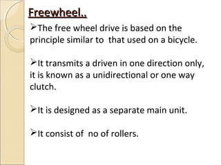 Freewheel..
The free wheel drive is based on the
principle similar to that used on a bicycle.

It transmits a driven in one direction only,
it is known as a unidirectional or one way
clutch.

It is designed as a separate main unit.

It consist of no of rollers.
 