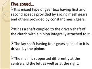 .   Five speed…
    It is mixed type of gear box having first and
    second speeds provided by sliding mesh gears
    and others provided by constant mesh gears.

    It has a shaft coupled to the driven shaft of
    the clutch with a pinion integrally attached to it.

    The lay shaft having four gears splined to it is
    driven by the pinion.

    The main is supported differently at the
    centre and the left as well as at the right.
 