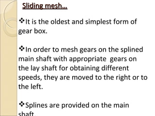 Sliding mesh…
It is the oldest and simplest form of
gear box.

In order to mesh gears on the splined
main shaft with appropriate gears on
the lay shaft for obtaining different
speeds, they are moved to the right or to
the left.

Splines are provided on the main
 