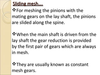Sliding mesh….
For meshing the pinions with the
mating gears on the lay shaft, the pinions
are slided along the spine.

When the main shaft is driven from the
lay shaft the gear reduction is provided
by the first pair of gears which are always
in mesh.

They are usually known as constant
mesh gears.
 