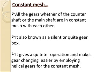 Constant mesh…
All the gears whether of the counter
shaft or the main shaft are in constant
mesh with each other.

It also known as a silent or quite gear
box.

It gives a quiteter operation and makes
gear changing easier by employing
helical gears for the constant mesh.
 