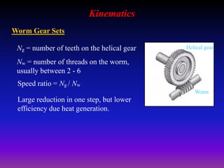 Kinematics
Worm Gear Sets
Ng = number of teeth on the helical gear
Nw = number of threads on the worm,
usually between 2 - 6
Speed ratio = Ng / Nw
Large reduction in one step, but lower
efficiency due heat generation.
Worm
Helical gear
 