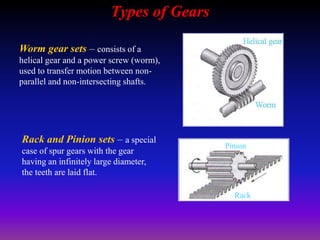 Types of Gears
Worm gear sets – consists of a
helical gear and a power screw (worm),
used to transfer motion between non-
parallel and non-intersecting shafts.
Rack and Pinion sets – a special
case of spur gears with the gear
having an infinitely large diameter,
the teeth are laid flat.
Rack
Pinion
 