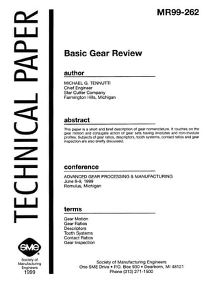 ndI
n
aL
a
U
U
I
Society of
Manufacturing
Engineers
1999
MR99-262
Basic Gear Review
author
MICHAEL G. TENNUll-I
Chief Engineer
Star Cutter Company
Farmington Hills, Michigan
abstract
This paper is a short and brief description of gear nomenclature. It touches on the
gear motion and conjugate action of gear sets having involutes and non-involute
profiles. Subjects of gear ratios, descriptors, tooth systems, contact ratios and gear
inspection are also briefly discussed.
conference
ADVANCED GEAR PROCESSING & MANUFACTURING
June 8-9, 1999
Romulus, Michigan
terms
Gear Motion
Gear Ratios
Descriptors
Tooth Systems
Contact Ratios
Gear Inspection
Society of Manufacturing Engineers
One SME Drive l P.O. Box 930 l Dearborn, Ml 48121
Phone (313) 271-l 500
 