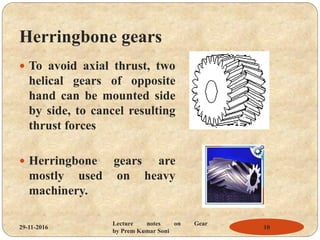 Herringbone gears
 To avoid axial thrust, two
helical gears of opposite
hand can be mounted side
by side, to cancel resulting
thrust forces
 Herringbone gears are
mostly used on heavy
machinery.
29-11-2016 10
Lecture notes on Gear
by Prem Kumar Soni
 