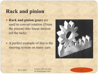 Rack and pinion
 Rack and pinion gears are
used to convert rotation (From
the pinion) into linear motion
(of the rack)
 A perfect example of this is the
steering system on many cars
29-11-2016 11
Lecture notes on Gear
by Prem Kumar Soni
 